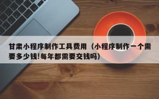 伊川甘肃小程序制作工具费用（小程序制作一个需要多少钱!每年都需要交钱吗）