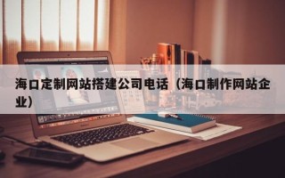 伊川海口定制网站搭建公司电话（海口制作网站企业）