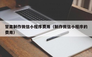 伊川甘肃制作微信小程序费用（制作微信小程序的费用）