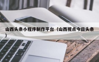 伊川山西头条小程序制作平台（山西视点今日头条）